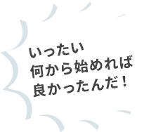 いったい何から始めれば良かったんだ！