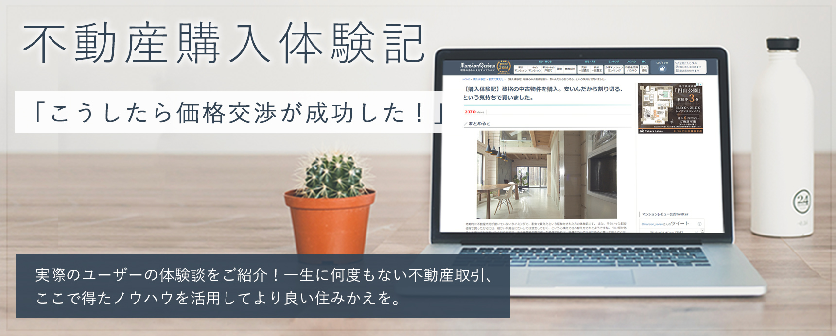 不動産購入体験記 「こうしたら価格交渉が成功した！」 実際のユーザー体験談をご紹介! 一生に何度もない不動産取引、ここで得たノウハウを活用してより良い住みかえを。 背景画像：PC画面に不動産購入体験記のページが表示されているノートパソコンと机の上にサボテンと白いタンブラーが乗っている画像